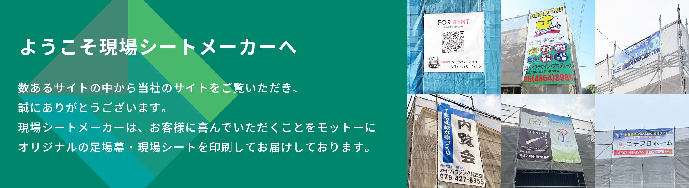 ようこそ現場シートメーカーへ 数あるサイトの中から当社のサイトをご覧いただき誠にありがとうございます。私たち現場シートメーカーは、お客様に喜んでいただくことをモットーにオリジナルの足場幕・現場シートを印刷してお届けしております。