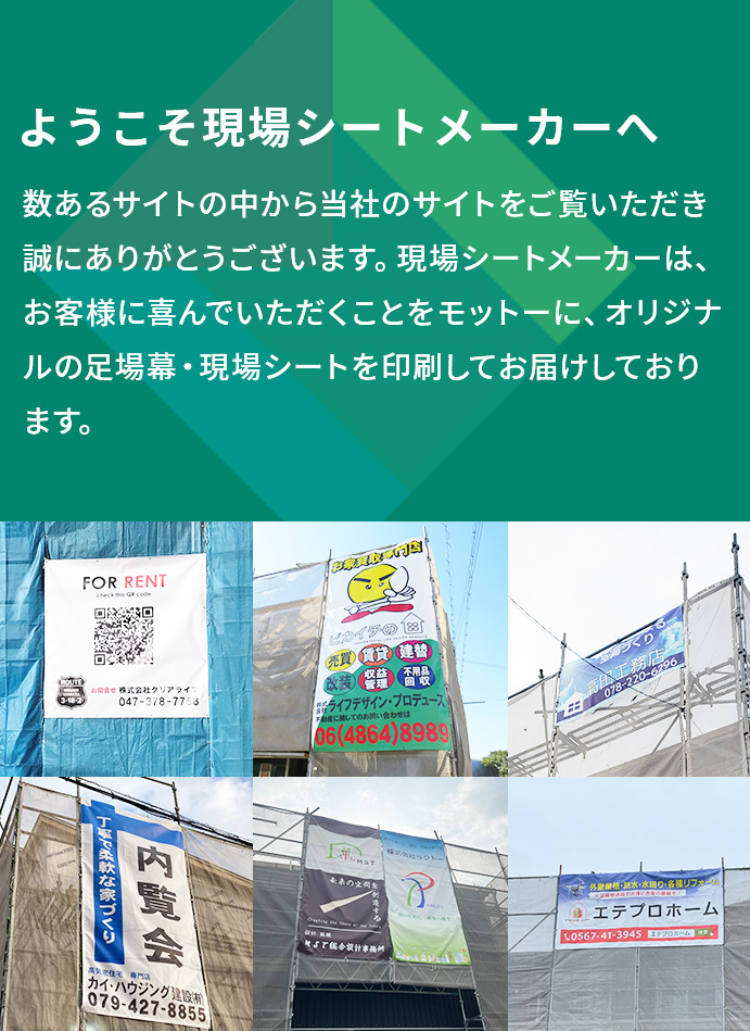 ようこそ現場シートメーカーへ 数あるサイトの中から当社のサイトをご覧いただき誠にありがとうございます。私たち現場シートメーカーは、お客様に喜んでいただくことをモットーにオリジナルの足場幕・現場シートを印刷してお届けしております。